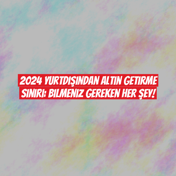 2024 Yurtdışından Altın Getirme Sınırı: Bilmeniz Gereken Her Şey!