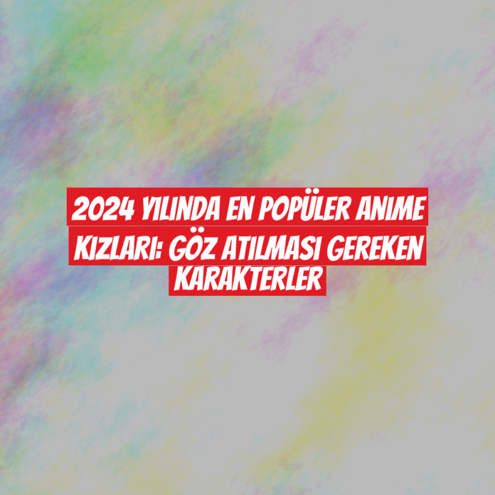 2024 Yılında En Popüler Anime Kızları: Göz Atılması Gereken Karakterler