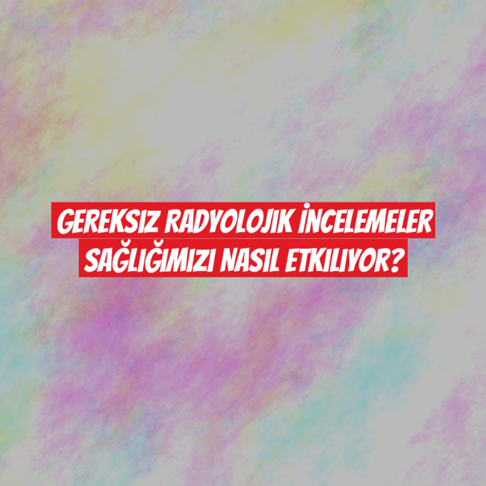 Gereksiz Radyolojik İncelemeler Sağlığımızı Nasıl Etkiliyor?