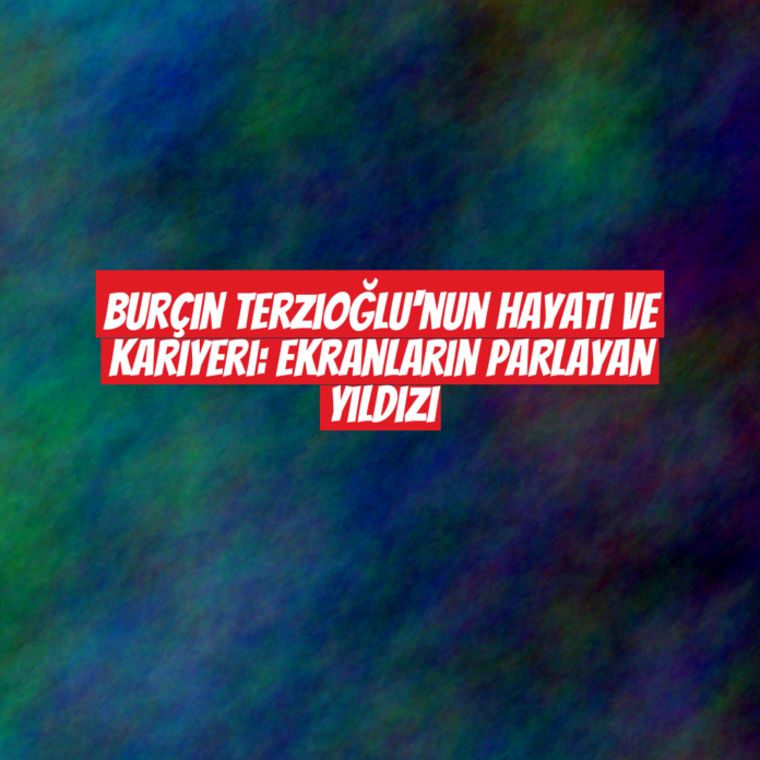 Burçin Terzioğlu'nun Hayatı ve Kariyeri: Ekranların Parlayan Yıldızı