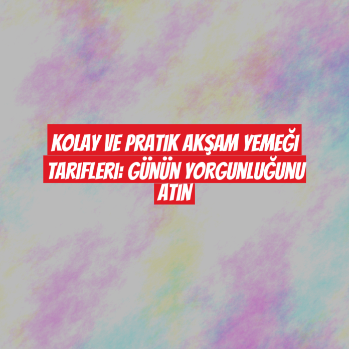 Kolay ve Pratik Akşam Yemeği Tarifleri: Günün Yorgunluğunu Atın