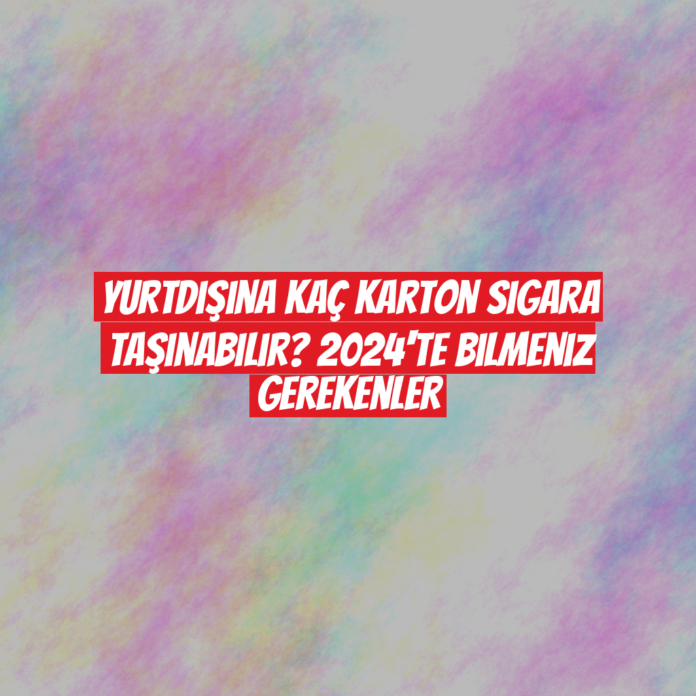 Yurtdışına Kaç Karton Sigara Taşınabilir? 2024'te Bilmeniz Gerekenler