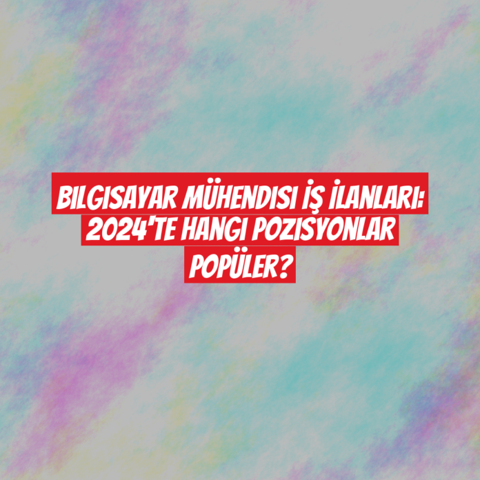 Bilgisayar Mühendisi İş İlanları: 2024'te Hangi Pozisyonlar Popüler?