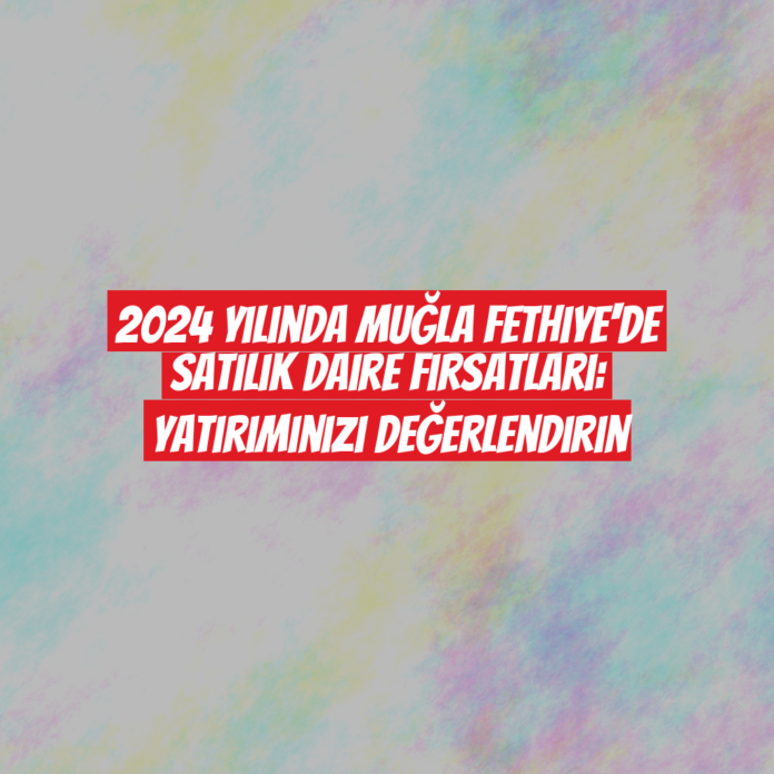 2024 Yılında Muğla Fethiye'de Satılık Daire Fırsatları: Yatırımınızı Değerlendirin