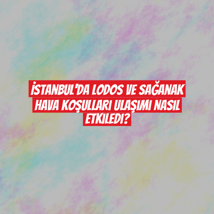 İstanbul'da Lodos ve Sağanak Hava Koşulları Ulaşımı Nasıl Etkiledi?