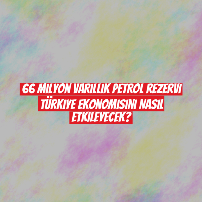 66 Milyon Varillik Petrol Rezervi Türkiye Ekonomisini Nasıl Etkileyecek?