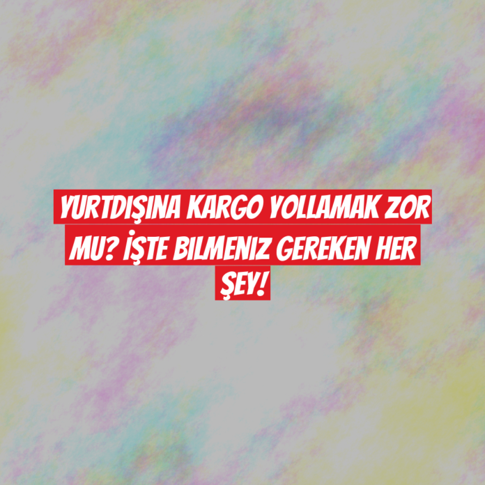 Yurtdışına Kargo Yollamak Zor mu? İşte Bilmeniz Gereken Her Şey!