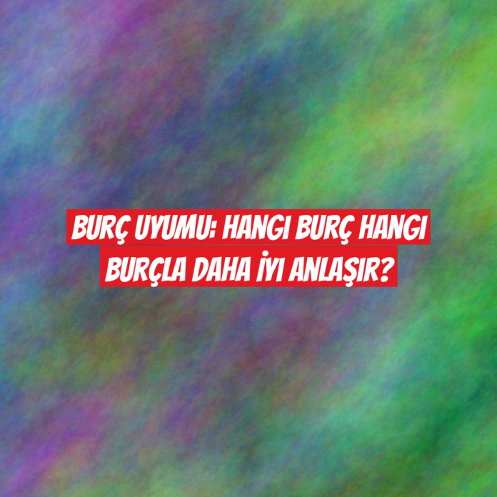 Burç Uyumu: Hangi Burç Hangi Burçla Daha İyi Anlaşır?