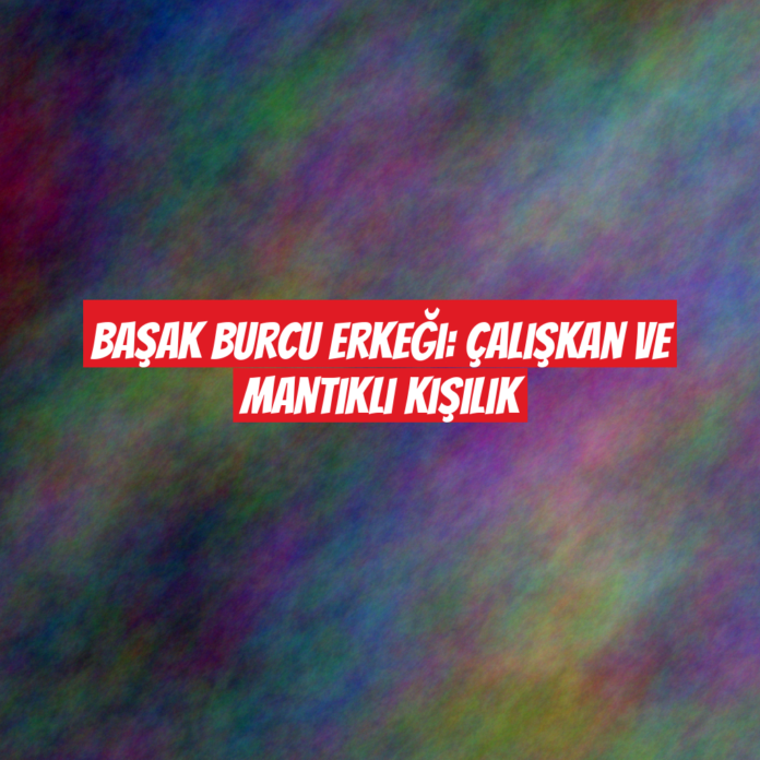 Başak Burcu Erkeği: Çalışkan ve Mantıklı Kişilik