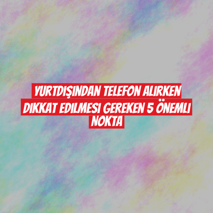 Yurtdışından Telefon Alırken Dikkat Edilmesi Gereken 5 Önemli Nokta