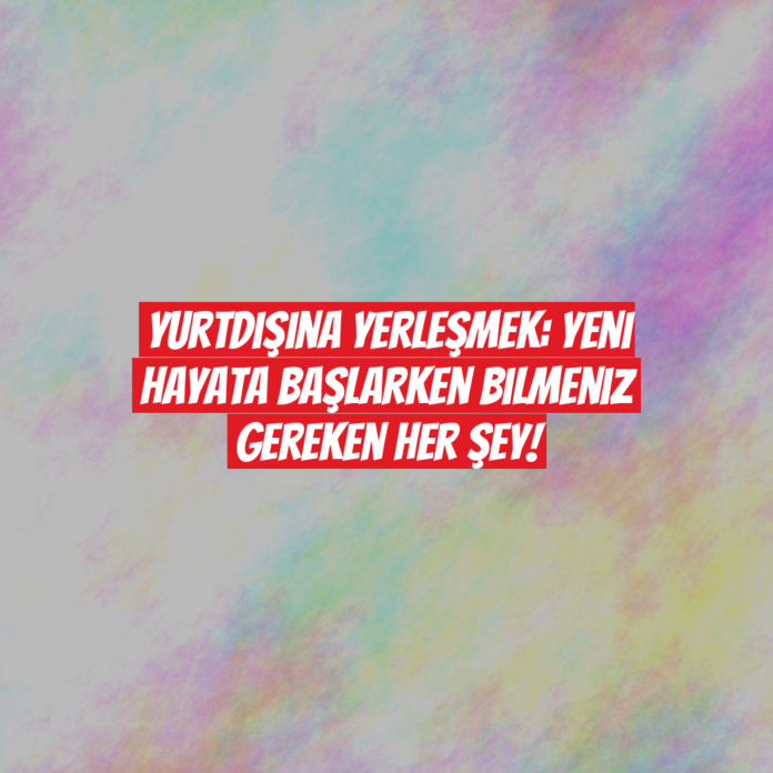 Yurtdışına Yerleşmek: Yeni Hayata Başlarken Bilmeniz Gereken Her Şey!