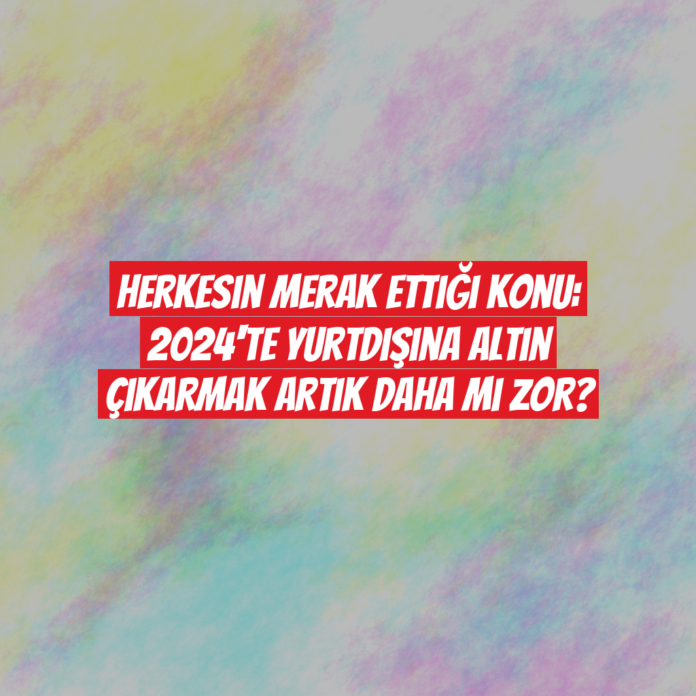 Herkesin Merak Ettiği Konu: 2024'te Yurtdışına Altın Çıkarmak Artık Daha mı Zor?