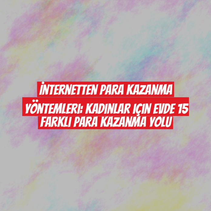 İnternetten Para Kazanma Yöntemleri: Kadınlar için Evde 15 Farklı Para Kazanma Yolu