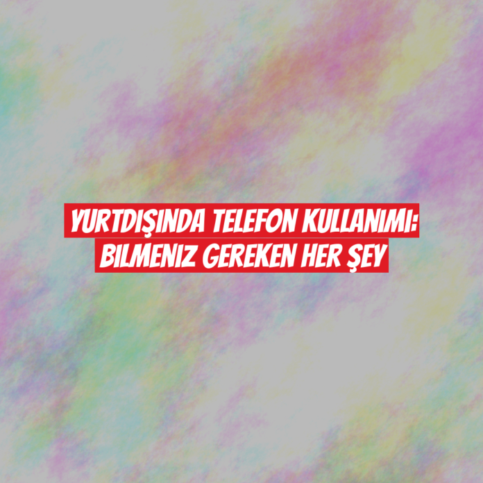 Yurtdışında Telefon Kullanımı: Bilmeniz Gereken Her Şey