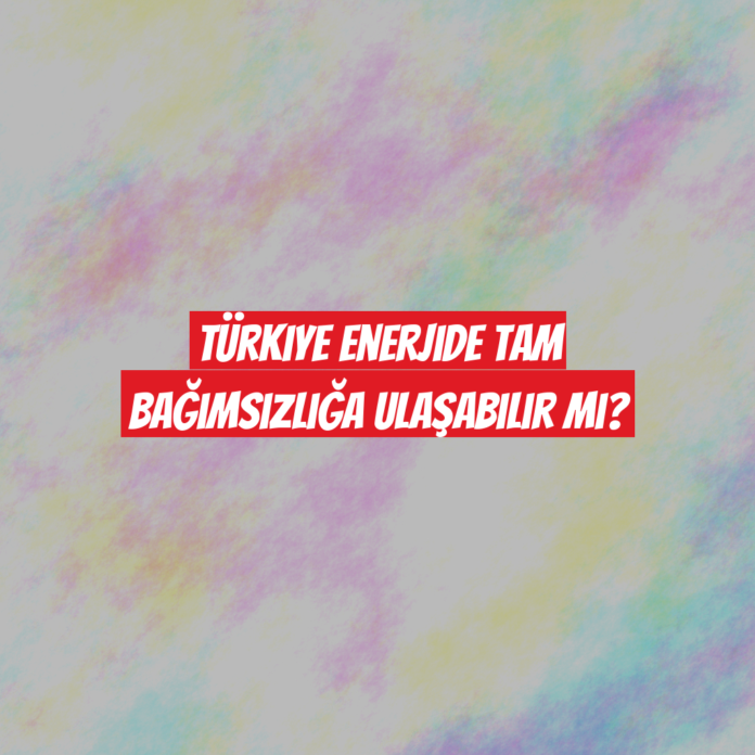 Türkiye Enerjide Tam Bağımsızlığa Ulaşabilir mi?