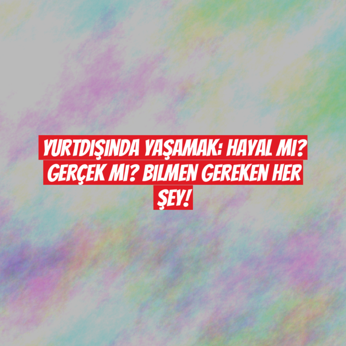 Yurtdışında Yaşamak: Hayal mi? Gerçek mi? Bilmen Gereken Her Şey!