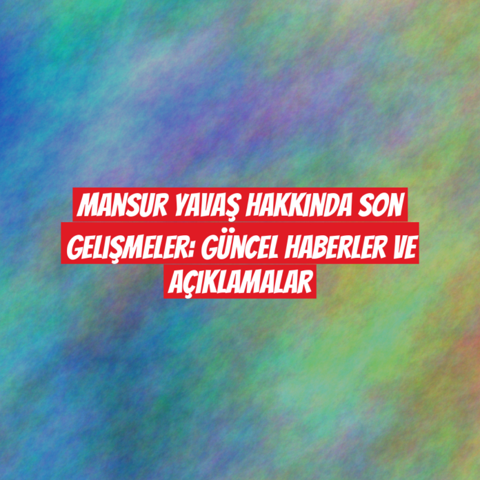 Mansur Yavaş Hakkında Son Gelişmeler: Güncel Haberler ve Açıklamalar