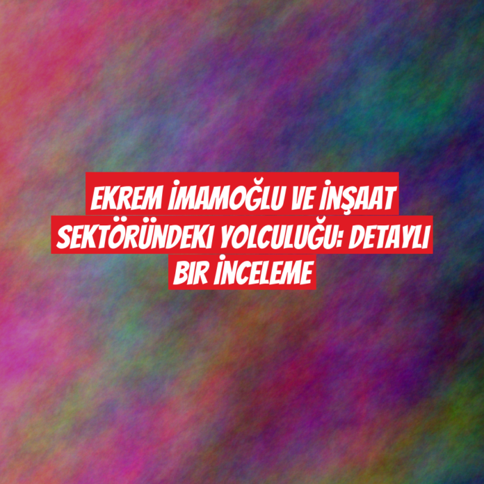 Ekrem İmamoğlu ve İnşaat Sektöründeki Yolculuğu: Detaylı Bir İnceleme