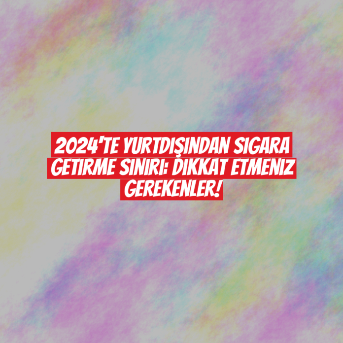 2024'te Yurtdışından Sigara Getirme Sınırı: Dikkat Etmeniz Gerekenler!