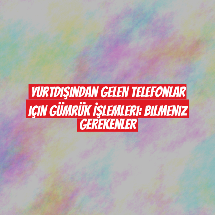 Yurtdışından Gelen Telefonlar için Gümrük İşlemleri: Bilmeniz Gerekenler