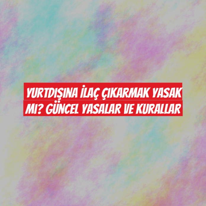 Yurtdışına İlaç Çıkarmak Yasak mı? Güncel Yasalar ve Kurallar