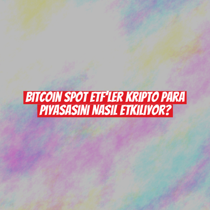 Bitcoin Spot ETF’ler Kripto Para Piyasasını Nasıl Etkiliyor?